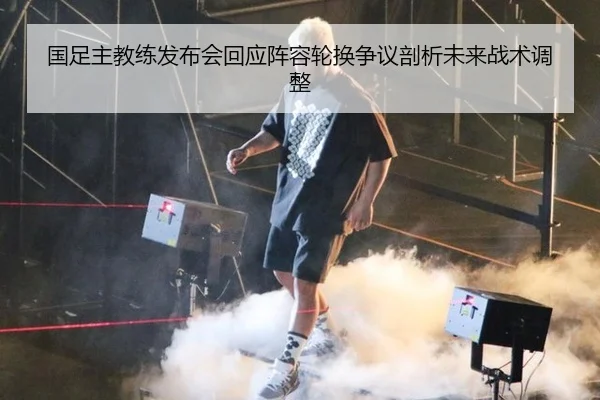 国足主教练发布会回应阵容轮换争议剖析未来战术调整